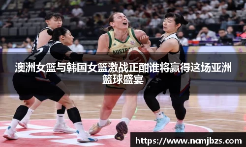 澳洲女篮与韩国女篮激战正酣谁将赢得这场亚洲篮球盛宴